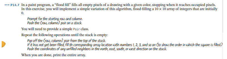 ... P14.7 In a paint program, a “flood fill" fills all empty pixels of a drawing with a given color, stopping when it reaches occupied pixels.
In this exercise, you will implement a simple variation of this algorithm, flood-filling a 10x 10 array of integers that are initially
0.
Prompt for the storting roww and column.
Push the (row, columin) pair on a stack.
You will need to provide a simple Pair class.
Repeat the following operations until the stack is empty:
Pop off the (row, colummn) pair from the top of the stack.
if it has not yet been filled, fill th comesponding aray location with mumbers I, 2, 3, and so on (to show the order in which the square is filled)
Push the coordinates of any unfilled neighbors in the north, east, south, or west direction on the stack.
When you are done, print the entire array.
