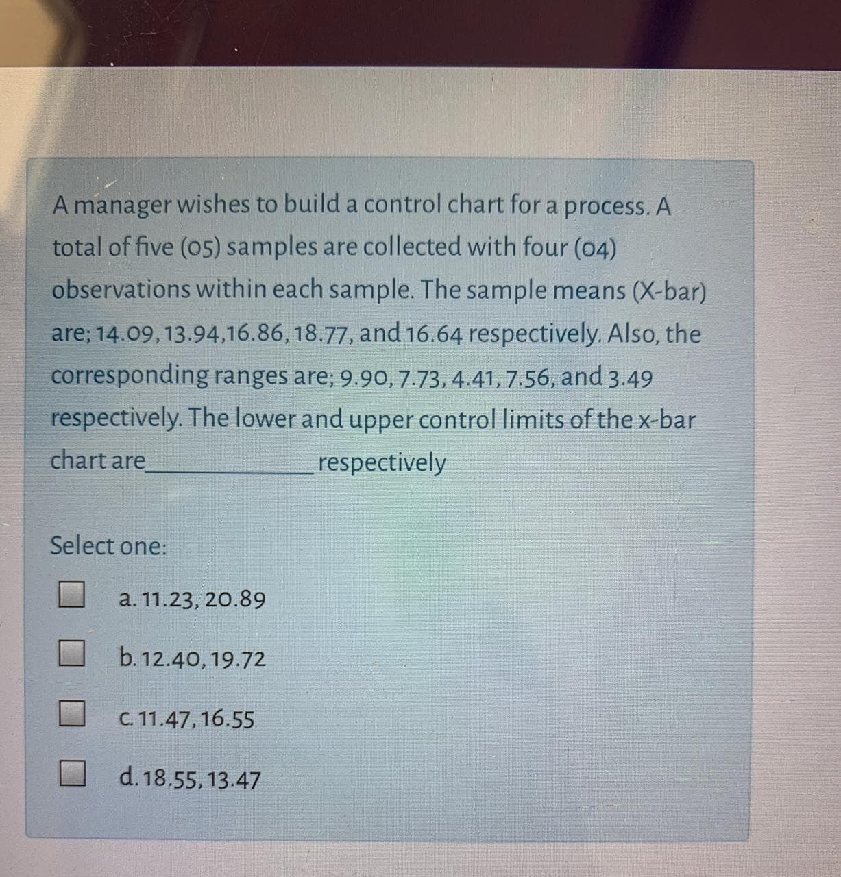 A
manager wishes to build a control chart for a process. A
total of five (05) samples are collected with four (04)
observations within each sample. The sample means (X-bar)
are; 14.09, 13.94,16.86, 18.77, and 16.64 respectively. Also, the
corresponding ranges are; 9.90, 7.73, 4.41, 7.56, and 3.49
respectively. The lower and upper control limits of the x-bar
chart are
respectively
Select one:
a. 11.23, 20.89
b. 12.40, 19.72
C. 11.47, 16.55
d. 18.55, 13.47
