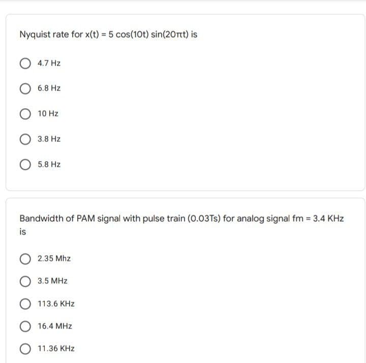 Nyquist rate for x(t) = 5 cos(10t) sin(20rt) is
4.7 Hz
6.8 Hz
O 10 Hz
3.8 Hz
5.8 Hz
Bandwidth of PAM signal with pulse train (0.03TS) for analog signal fm = 3.4 KHz
is
2.35 Mhz
3.5 MHz
113.6 KHz
O 16.4 MHz
11.36 KHz
