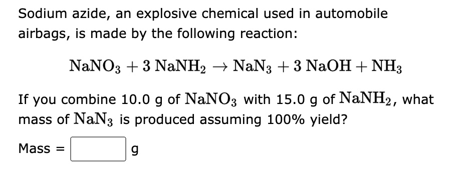 Sodium azide, an explosive chemical used in automobile
airbags, is made by the following reaction:
NaNO3 + 3 NaNH2 → NaN3 + 3 NaOH + NH3
If you combine 10.0 g of NaNO3 with 15.0 g of NaNH2, what
mass of NaN3 is produced assuming 100% yield?
Mass=
g