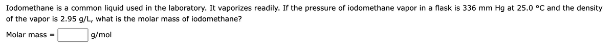 Iodomethane is a common liquid used in the laboratory. It vaporizes readily. If the pressure of iodomethane vapor in a flask is 336 mm Hg at 25.0 °C and the density
of the vapor is 2.95 g/L, what is the molar mass of iodomethane?
Molar mass =
g/mol