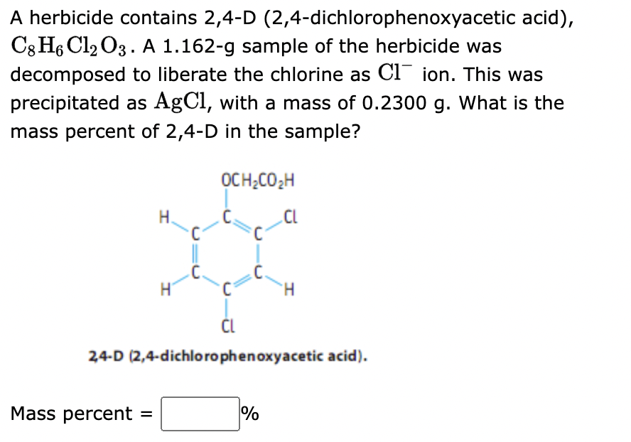 A herbicide contains 2,4-D (2,4-dichlorophenoxyacetic acid),
C8 H6 Cl₂ O3. A 1.162-g sample of the herbicide was
decomposed to liberate the chlorine as C1 ion. This was
precipitated as AgCl, with a mass of 0.2300 g. What is the
mass percent of 2,4-D in the sample?
Mass percent
H.
=
H
C.
OCH₂CO ₂2H
CL
2,4-D (2,4-dichlorophenoxyacetic acid).
H
%