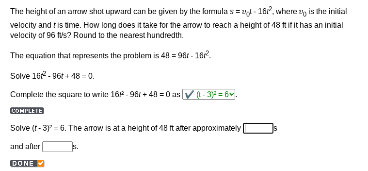 The height of an arrow shot upward can be given by the formula s = vot - 16t², where vo is the initial
velocity and t is time. How long does it take for the arrow to reach a height of 48 ft if it has an initial
velocity of 96 ft/s? Round to the nearest hundredth.
The equation that represents the problem is 48 = 96t - 161².
Solve 16t²-96t+48 = 0.
Complete the square to write 16t² - 96t+48 = 0 as ✔ (t - 3)² = 6.
COMPLETE
Solve (t - 3)² = 6. The arrow is at a height of 48 ft after approximately
and after
DONE
S.
S