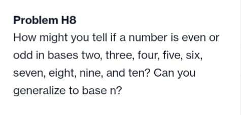 Problem H8
How might you tell if a number is even or
odd in bases two, three, four, five, six,
seven, eight, nine, and ten? Can you
generalize to base n?