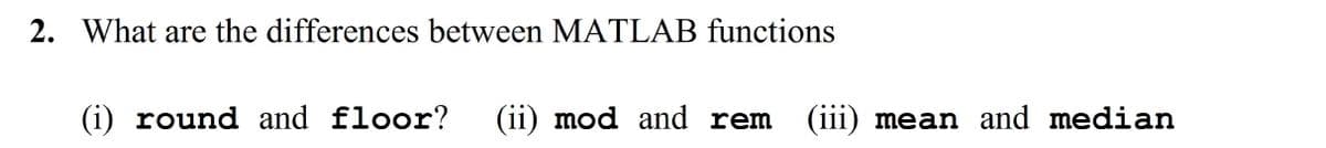 2. What are the differences between MATLAB functions
(i) round and floor?
(ii) mod and rem
(iii) mean and median
