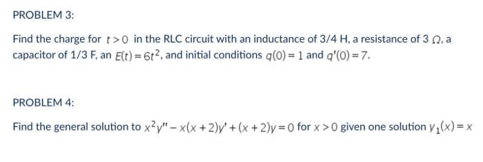PROBLEM 3:
Find the charge for t>0 in the RLC circuit with an inductance of 3/4 H, a resistance of 3 0, a
capacitor of 1/3 F, an Elt) = 6t2, and initial conditions q(0) = 1 and q'(0) = 7.
PROBLEM 4:
Find the general solution to x?y" – x(x +2)y' + (x +2)y 0 for x>0 given one solution y,(x) = x
