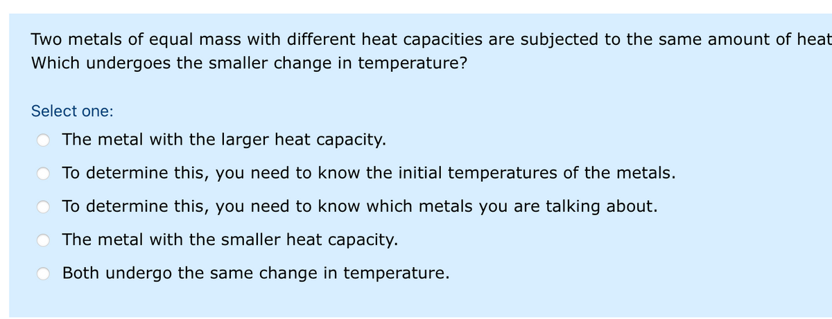 Two metals of equal mass with different heat capacities are subjected to the same amount of heat
Which undergoes the smaller change in temperature?
Select one:
The metal with the larger heat capacity.
To determine this, you need to know the initial temperatures of the metals.
To determine this, you need to know which metals you are talking about.
The metal with the smaller heat capacity.
Both undergo the same change in temperature.
