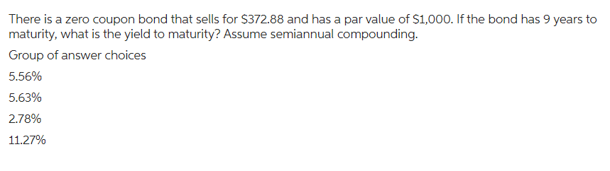 There is a zero coupon bond that sells for $372.88 and has a par value of $1,000. If the bond has 9 years to
maturity, what is the yield to maturity? Assume semiannual compounding.
Group of answer choices
5.56%
5.63%
2.78%
11.27%