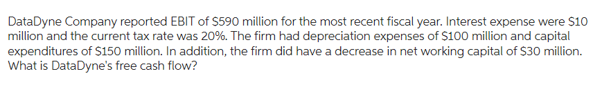 DataDyne Company reported EBIT of $590 million for the most recent fiscal year. Interest expense were $10
million and the current tax rate was 20%. The firm had depreciation expenses of $100 million and capital
expenditures of $150 million. In addition, the firm did have a decrease in net working capital of $30 million.
What is DataDyne's free cash flow?