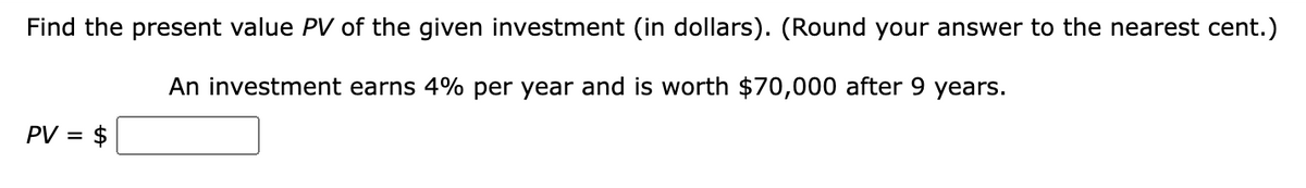 Find the present value PV of the given investment (in dollars). (Round your answer to the nearest cent.)
An investment earns 4% per year and is worth $70,000 after 9 years.
PV = $