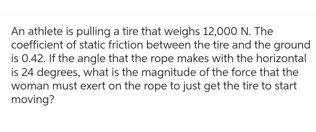 An athlete is pulling a tire that weighs 12,000 N. The
coefficient of static friction between the tire and the ground
is 0.42. If the angle that the rope makes with the horizontal
is 24 degrees, what is the magnitude of the force that the
woman must exert on the rope to just get the tire to start
moving?