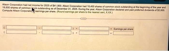 Alison Corporation had net income for 2025 of $41,900. Alison Corporation had 18,400 shares of common stock outstanding at the beginning of the year and
19,600 shares of common ck outstanding as of December 31, 2025. During the year, Alison Corporation declared and paid preferred dividends of $2,000.
Compute Alison Corporatio earnings per share. (Round earnings per share to the nearest cent, X.XX.)
Earnings per share