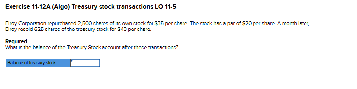 Exercise 11-12A (Algo) Treasury stock transactions LO 11-5
Elroy Corporation repurchased 2,500 shares of its own stock for $35 per share. The stock has a par of $20 per share. A month later,
Elroy resold 625 shares of the treasury stock for $43 per share.
Required
What is the balance of the Treasury Stock account after these transactions?
Balance of treasury stock