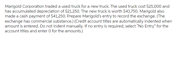 Marigold Corporation traded a used truck for a new truck. The used truck cost $25,000 and
has accumulated depreciation of $21,250. The new truck is worth $43,750. Marigold also
made a cash payment of $41,250. Prepare Marigold's entry to record the exchange. (The
exchange has commercial substance.) (Credit account titles are automatically indented when
amount is entered. Do not indent manually. If no entry is required, select "No Entry" for the
account titles and enter 0 for the amounts.)