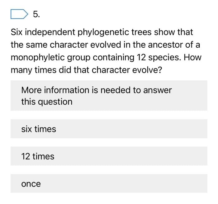5.
Six independent phylogenetic trees show that
the same character evolved in the ancestor of a
monophyletic group containing 12 species. How
many times did that character evolve?
More information is needed to answer
this question
six times
12 times
once