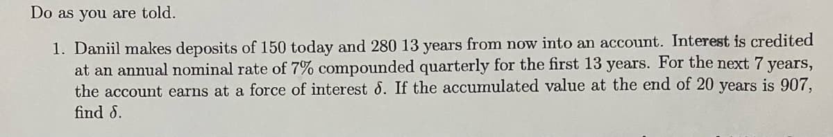 Do as you are told.
1. Daniil makes deposits of 150 today and 280 13 years from now into an account. Interest is credited
at an annual nominal rate of 7% compounded quarterly for the first 13 years. For the next 7 years,
the account earns at a force of interest 8. If the accumulated value at the end of 20 years is 907,
find S.