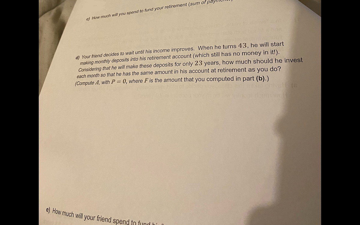 c) How much will you spend to fund your retirement (sum of pay
d) Your friend decides to wait until his income improves. When he turns 43, he will start
making monthly deposits into his retirement account (which still has no money in it!).
Considering that he will make these deposits for only 23 years, how much should he invest
each month so that he has the same amount in his account at retirement as you do?
(Compute A, with P = 0, where F is the amount that you computed in part (b).)
e) How much will your friend spend to fund hi
woh