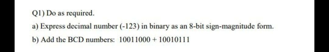 Q1) Do as required.
a) Express decimal number (-123) in binary as an 8-bit sign-magnitude form.
b) Add the BCD numbers: 10011000 + 10010111
