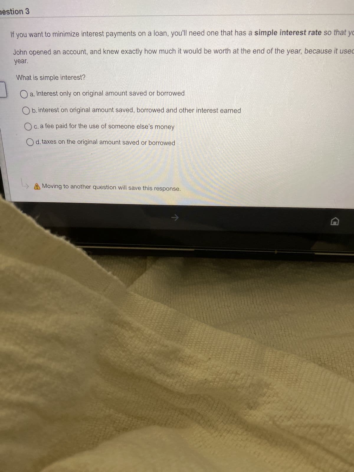 uestion 3
If you want to minimize interest payments on a loan, you'll need one that has a simple interest rate so that yo
John opened an account, and knew exactly how much it would be worth at the end of the year, because it used
year.
What is simple interest?
Oa. Interest only on original amount saved or borrowed
Ob. interest on original amount saved, borrowed and other interest earned
Oc. a fee paid for the use of someone else's money
Od. taxes on the original amount saved or borrowed
L
A Moving to another question will save this response.
→