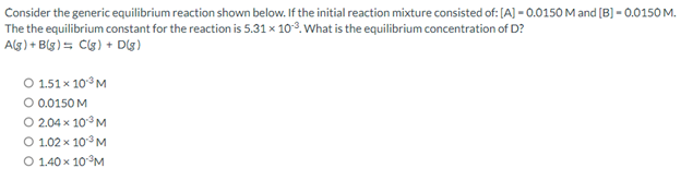 Consider the generic equilibrium reaction shown below. If the initial reaction mixture consisted of: [A] -0.0150 M and [B] -0.0150 M.
The the equilibrium constant for the reaction is 5.31 x 10³. What is the equilibrium concentration of D?
A(g) + B(g) = C(g) + D(8)
O 1.51 x 10³ M
O 0.0150 M
O 2.04 x 10¹³ M
O 1.02 x 10³ M
O 1.40 x 10-³M