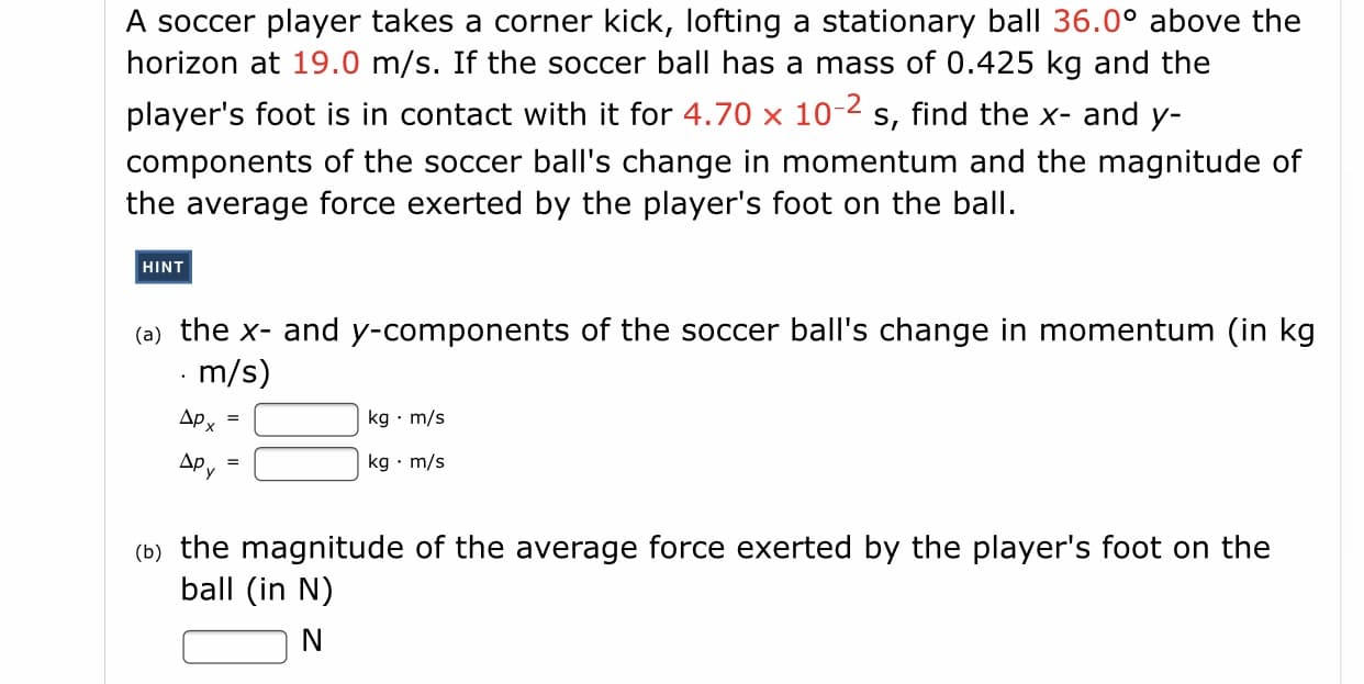 A soccer player takes a corner kick, lofting a stationary ball 36.0° above the
horizon at 19.0 m/s. If the soccer ball has a mass of 0.425 kg and the
player's foot is in contact with it for 4.70 x 10-2 s, find the x- and y-
components of the soccer ball's change in momentum and the magnitude of
the average force exerted by the player's foot on the ball.
HINT
(a) the x- and y-components of the soccer ball's change in momentum (in kg
m/s)
Apx
kg · m/s
APy
kg · m/s
(b) the magnitude of the average force exerted by the player's foot on the
