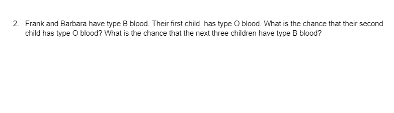 2. Frank and Barbara have type B blood. Their first child has type O blood. What is the chance that their second
child has type O blood? What is the chance that the next three children have type B blood?