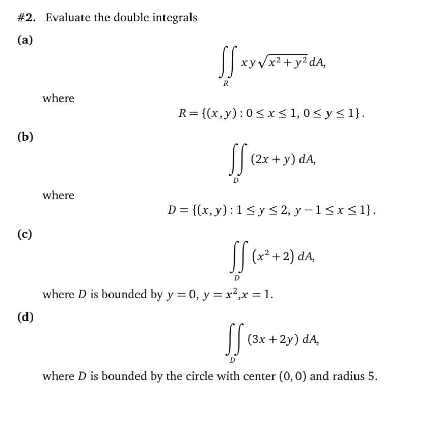 #2. Evaluate the double integrals
(a)
xyVx2 + y² dA,
R
where
R= {(x,y):0<x< 1,0< y< 1}.
(b)
| (2x + y) dA,
D
where
D = {(x, y):1<y< 2, y-1<x< 1}.
(c)
(x² +2) dA,
where D is bounded by y = 0, y = x²,x = 1.
(d)
|| (3x +2y) dA,
D
where D is bounded by the circle with center (0,0) and radius 5.
