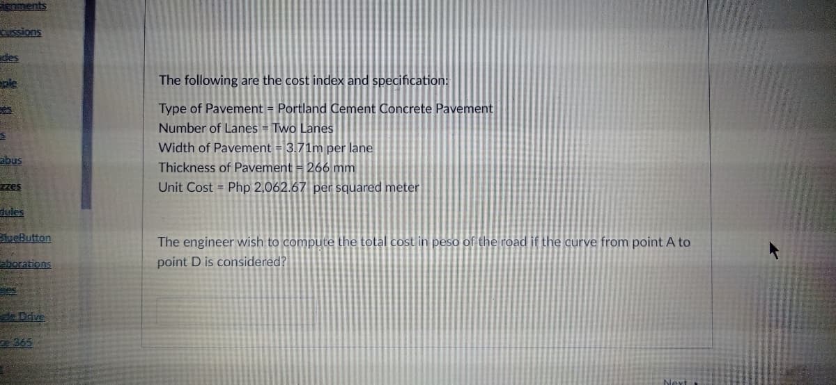 ments
ssions
des
The following are the cost index and specification:
Type of Pavement = Portland Cement Concrete Pavement
Number of Lanes = Two Lanes
Width of Pavement = 3.71m per lane
abus
Thickness of Pavement = 266 mm
zzes
Unit Cost = Php 2,062.67 per squared meter
dules
BtueButton
The engineer wish to compute the total cost in peso of the road if the curve from point A to
point D is considered?
aborations
Dave
365
Next
