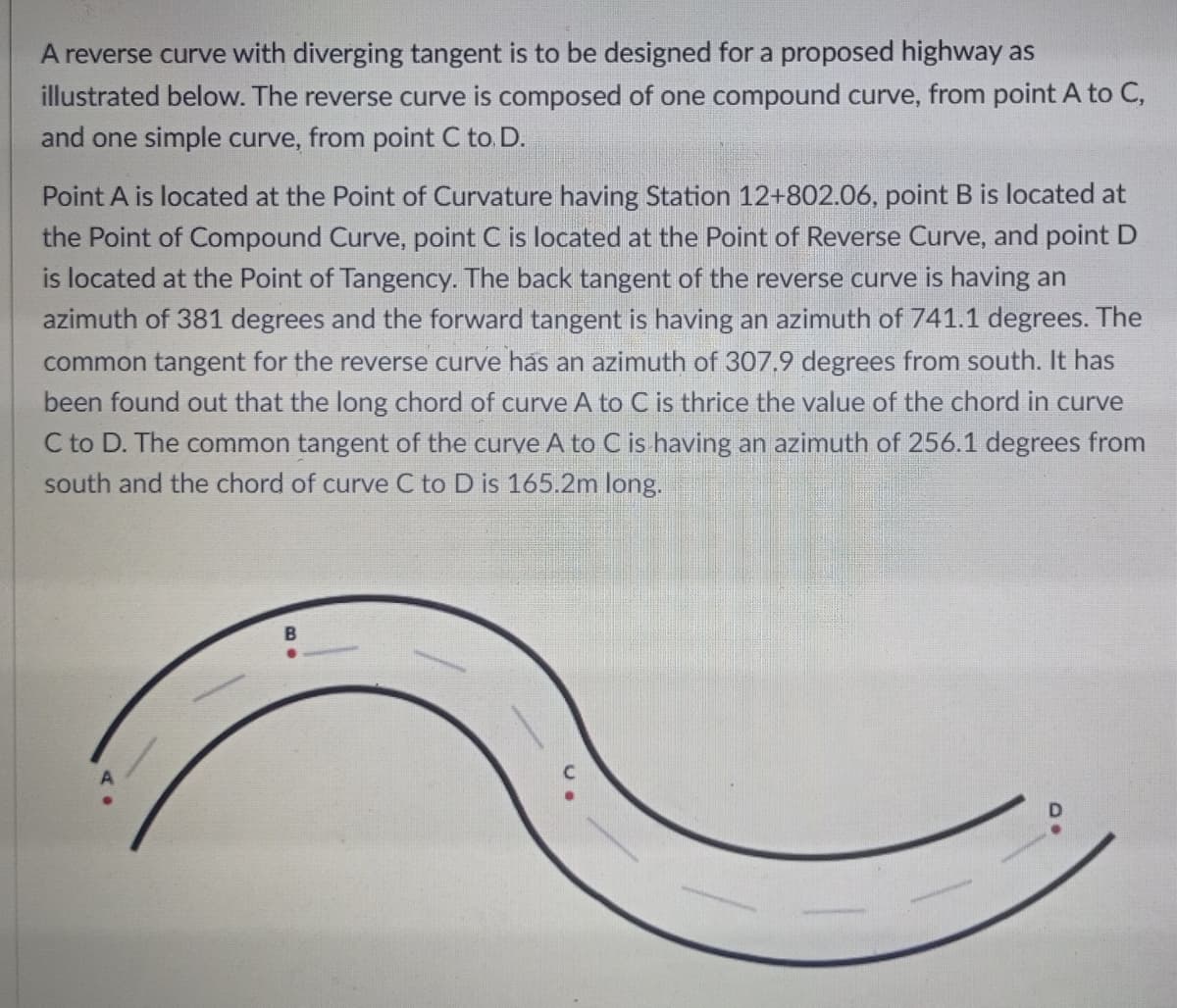 A reverse curve with diverging tangent is to be designed for a proposed highway as
illustrated below. The reverse curve is composed of one compound curve, from point A to C,
and one simple curve, from point C to D.
Point A is located at the Point of Curvature having Station 12+802.06, point B is located at
the Point of Compound Curve, point C is located at the Point of Reverse Curve, and point D
is located at the Point of Tangency. The back tangent of the reverse curve is having an
azimuth of 381 degrees and the forward tangent is having an azimuth of 741.1 degrees. The
common tangent for the reverse curve has an azimuth of 307.9 degrees from south. It has
been found out that the long chord of curve A to C is thrice the value of the chord in curve
C to D. The common tangent of the curve A to C is having an azimuth of 256.1 degrees from
south and the chord of curve C to D is 165.2m long.
