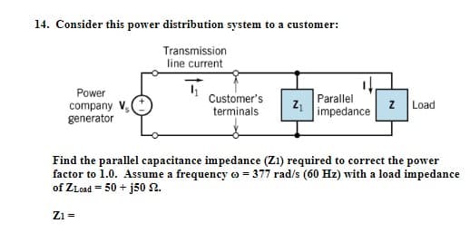 14. Consider this power distribution system to a customer:
Transmission
line current
1₁
Power
company V
Customer's
terminals
Z₁
Parallel
impedance
Z Load
generator
Find the parallel capacitance impedance (Z1) required to correct the power
factor to 1.0. Assume a frequency = 377 rad/s (60 Hz) with a load impedance
of ZLoad=50+j50 92.
Z1 =