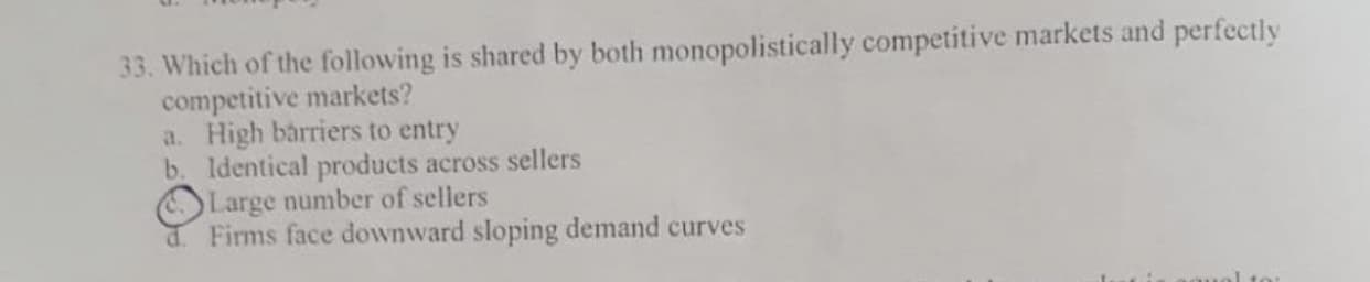 Which of the following is shared by both monopolistically competitive markets and perfectly
competitive markets?
a. High barriers to entry
b. Identical products across sellers
Large number of sellers
d. Firms face downward sloping demand curves
