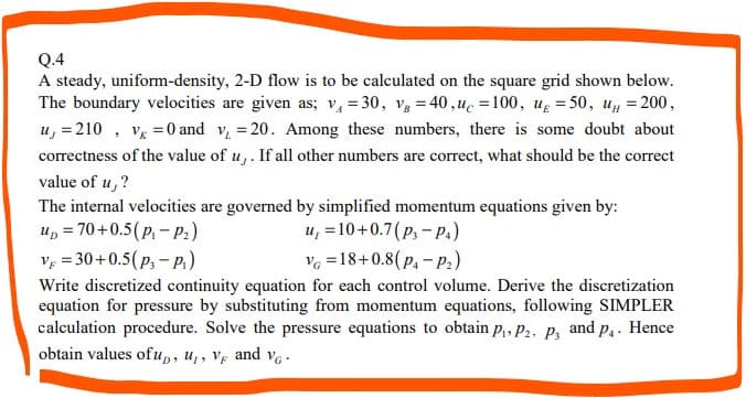 Q.4
A steady, uniform-density, 2-D flow is to be calculated on the square grid shown below.
The boundary velocities are given as; v₁ = 30, V = 40,uc=100, u = 50, u = 200,
u, = 210, v = 0 and v₁ = 20. Among these numbers, there is some doubt about
correctness of the value of u,. If all other numbers are correct, what should be the correct
value of u,?
The internal velocities are governed by simplified momentum equations given by:
up=70+0.5(P₁-P₂)
u, = 10+0.7 (P3-P4)
V=30+0.5(P₁-P₁)
V=18+0.8(P₁-P₂)
Write discretized continuity equation for each control volume. Derive the discretization
equation for pressure by substituting from momentum equations, following SIMPLER
calculation procedure. Solve the pressure equations to obtain P₁, P2, P3 and p₁. Hence
obtain values ofu,, U₁, V and V6.