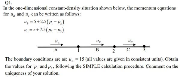 Q1.
In the one-dimensional constant-density situation shown below, the momentum equations
for u, and u can be written as follows:
Ug = 5+2.5 (P₁-P₂)
u=5+7.5 (P₂ - P3)
U₁
UB
Uc
A
B
2
с
The boundary conditions are as: u = 15 (all values are given in consistent units). Obtain
the values for p, and p₂, following the SIMPLE calculation procedure. Comment on the
uniqueness of your solution.