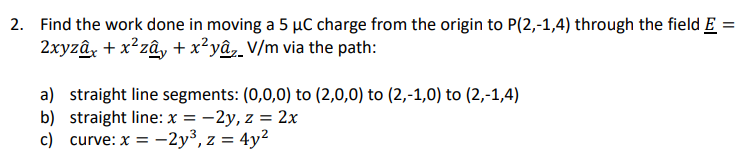2. Find the work done in moving a 5 µC charge from the origin to P(2,-1,4) through the field E =
2xyzâx + x²zây + x²yâ V/m via the path:
a) straight line segments: (0,0,0) to (2,0,0) to (2,-1,0) to (2,-1,4)
b) straight line: x = -2y, z = 2x
c) curve: x = -2y³, z = 4y²