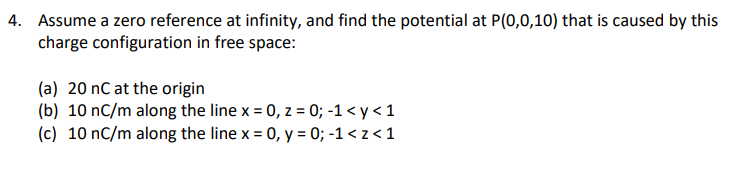 4. Assume a zero reference at infinity, and find the potential at P(0,0,10) that is caused by this
charge configuration in free space:
(a) 20 nC at the origin
(b) 10 nC/m along the line x = 0, z = 0; -1 < y < 1
(c) 10 nC/m along the line x = 0, y = 0; -1 < z < 1