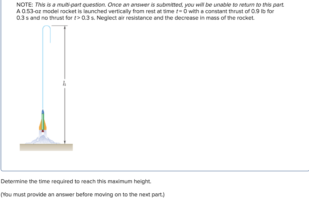 NOTE: This is a multi-part question. Once an answer is submitted, you will be unable to return to this part.
A 0.53-oz model rocket is launched vertically from rest at time t = 0 with a constant thrust of 0.9 lb for
0.3 s and no thrust for t> 0.3 s. Neglect air resistance and the decrease in mass of the rocket.
h
Determine the time required to reach this maximum height.
(You must provide an answer before moving on to the next part.)