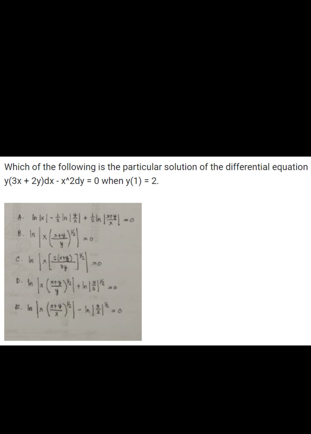 Which of the following is the particular solution of the differential equation
y(3x + 2y)dx - x^2dy = 0 when y(1) = 2.
A. Inkx|-|n| | + | | |-o
In |x (2+12) 5) = 0
in | x [2²(6+1) 71² ) = 0
D. In |x (x+2)/² + 1 | 2 | ²20
E.
- In | x (x+4)*2) - In 1 2 1 ² = 0
B. In
C. In
