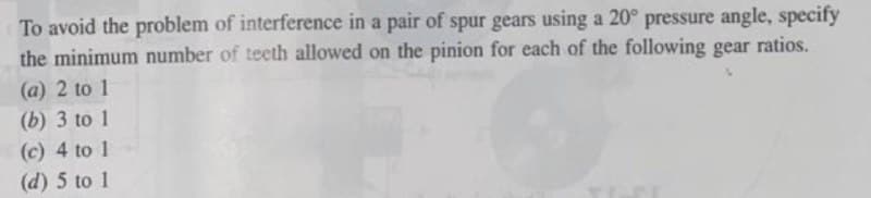 To avoid the problem of interference in a pair of spur gears using a 20° pressure angle, specify
the minimum number of tecth allowed on the pinion for each of the following gear ratios.
(a) 2 to 1
(b) 3 to 1
(c) 4 to 1
(d) 5 to 1
