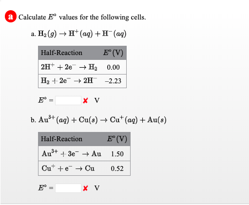 a Calculate E° values for the following cells.
a. H2 (g) → H* (aq) + H¯(aq)
Half-Reaction
E° (V)
2H* + 2e + H2 0.00
H2 + 2e + 2H
-2.23
b. Aut (ag) + Cu(s) → Cu+ (ag) + Au(s)
Half-Reaction
E° (V)
Au+
+ 3e + Au
1.50
Cu* +e + Cu
0.52
E°
