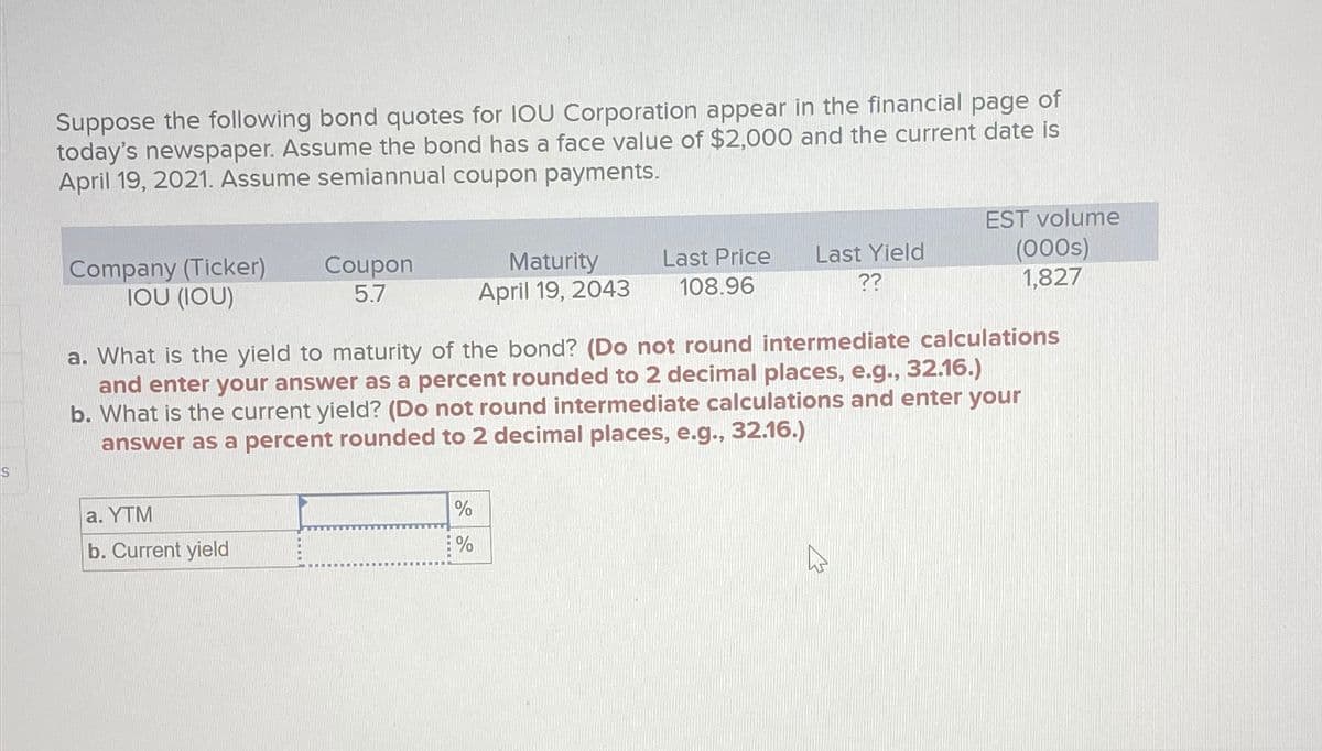 S
Suppose the following bond quotes for IOU Corporation appear in the financial page of
today's newspaper. Assume the bond has a face value of $2,000 and the current date is
April 19, 2021. Assume semiannual coupon payments.
Company (Ticker)
IOU (IOU)
Coupon
5.7
Maturity
April 19, 2043
Last Price
108.96
Last Yield
??
EST volume
(000s)
1,827
a. What is the yield to maturity of the bond? (Do not round intermediate calculations
and enter your answer as a percent rounded to 2 decimal places, e.g., 32.16.)
b. What is the current yield? (Do not round intermediate calculations and enter your
answer as a percent rounded to 2 decimal places, e.g., 32.16.)
a. YTM
b. Current yield
%
%