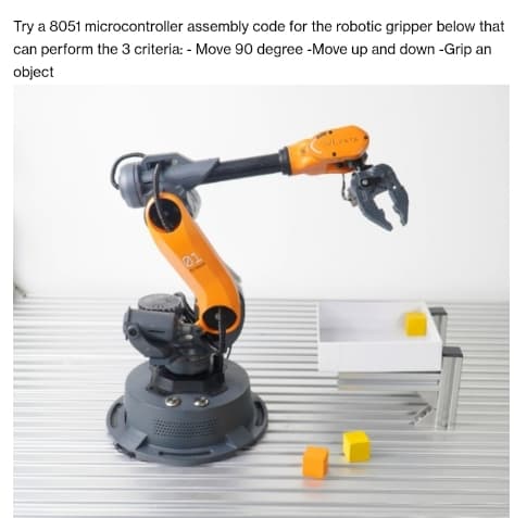 Try a 8051 microcontroller
assembly code for the robotic gripper below that
can perform the 3 criteria: - Move 90 degree -Move up and down -Grip an
object
21
