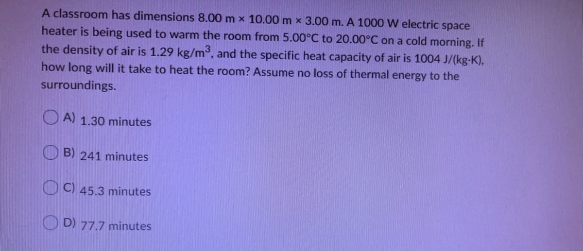 A classroom has dimensions 8.00 m x 10.00 m x 3.00 m. A 1000 W electric space
heater is being used to warm the room from 5.00°C to 20.00°C on a cold morning. If
the density of air is 1.29 kg/m°, and the specific heat capacity of air is 1004 J/(kg-K),
how long will it take to heat the room? Assume no loss of thermal energy to the
surroundings.
A) 1.30 minutes
B) 241 minutes
C) 45.3 minutes
O D) 77.7 minutes
