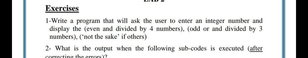 Exercises
1-Write a program that will ask the user to enter an integer number and
display the (even and divided by 4 numbers), (odd or and divided by 3
numbers), ('not the sake' if others)
2- What is the output when the following sub-codes is executed (after
correcting the errors)?
