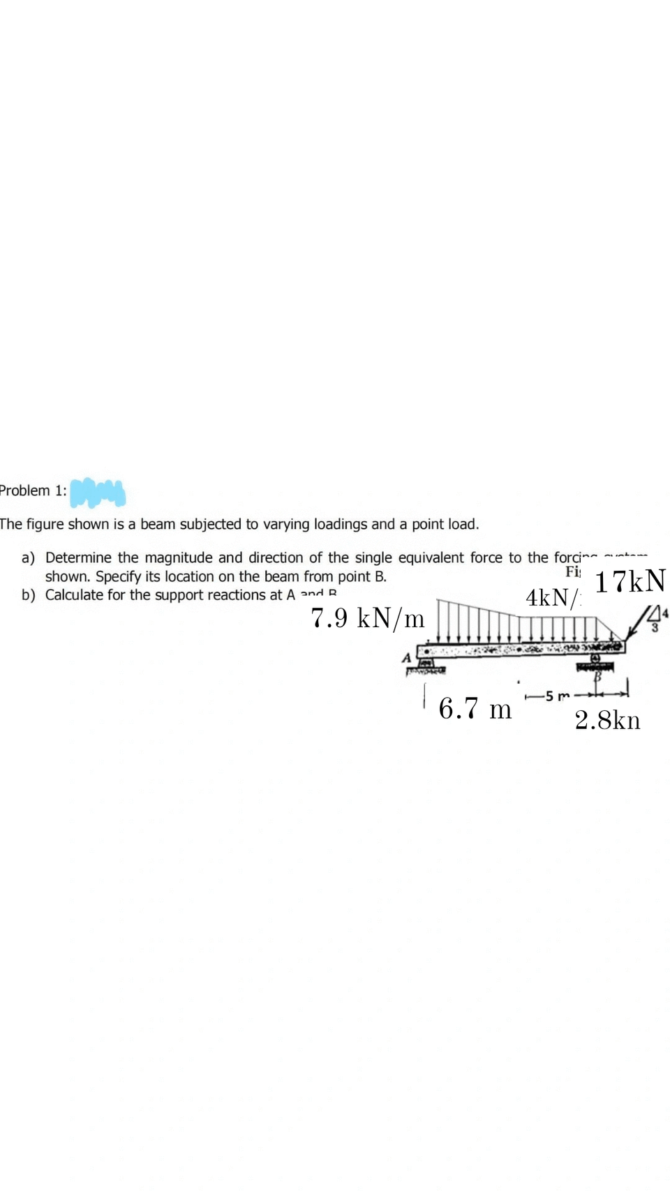 Problem 1:
The figure shown is a beam subjected to varying loadings and a point load.
a) Determine the magnitude and direction of the single equivalent force to the forci
shown. Specify its location on the beam from point B.
b) Calculate for the support reactions at A and R
Fi
17kN
4kN/:
7.9 kN/m
-5 m
6.7 m
2.8kn

