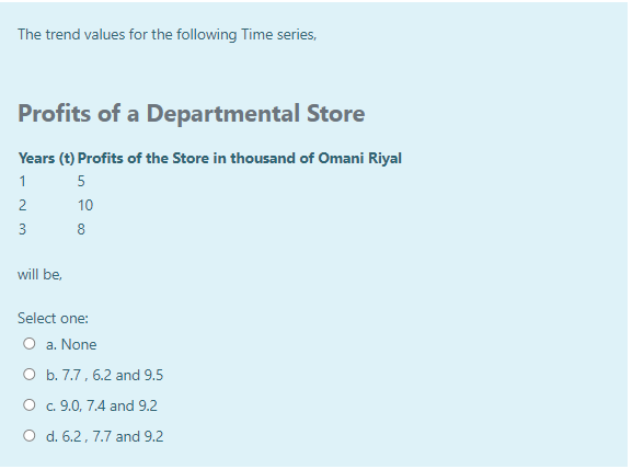 The trend values for the following Time series,
Profits of a Departmental Store
Years (t) Profits of the Store in thousand of Omani Riyal
1
5
2
10
3
8
will be,
Select one:
O a. None
O b. 7.7, 6.2 and 9.5
O c. 9.0, 7.4 and 9.2
O d. 6.2, 7.7 and 9.2
