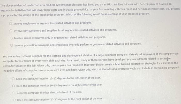 The vice president of production at a medical systems manufacturer has hired you as an HR consultant to work with her company to develop an
ergonomics initiative that will lower labor costs and increase productivity. In your first meeting with this client and her management team, you present
a proposal for the design of the ergonomics program. Which of the following would be an element of your proposed program?
Involve employees in ergonomics-related activities and programs.
O Involve key customers and suppliers in all ergonomics-related activities and programs.
O Involve senior executives only in ergonomics-related activities and programs.
O Involve production managers and employees who only perform ergonomics-related activities and programs.
You are an instructional designer for the learning and development division of a large publishing company. Virtually all employees at the company use
computer for 6-7 hours of every work shift each day. As a result, many of these workers have developed physical allments related to excessive
computer usage on the job. Given this, the company has requested that your division create a brief training program on strategies for minimizing the
negative effects of computer use on a person's eyes and body. Given this, which of the following strategies would you include in the training program?
O Keep the computer monitor 10-15 degrees to the left center of the user.
O Keep the computer monitor 10-15 degrees to the right center of the user.
Keep the computer monitor directly in front of the user.
O Keep the computer monitor 20-30 degrees to the right center of the user.