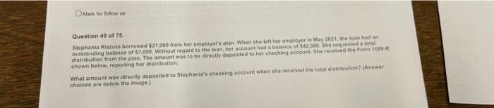 Mark for follow up
Question 40 of 75.
Stephania Rizzuto borrowed $21,000 from her employer's plan. When she left her employer in May 2021, the loan had an
outstanding balance of $7,000. Without regard to the loan, her account had a balance of $42,000. She requested a total
distribution from the plan. The amount was to be directly deposited to her checking account. She received the Form 1099-R
shown below, reporting her distribution,
What amount was directly deposited to Stephania's checking account when she received the total distribution? (Answer
choices are below the image.j