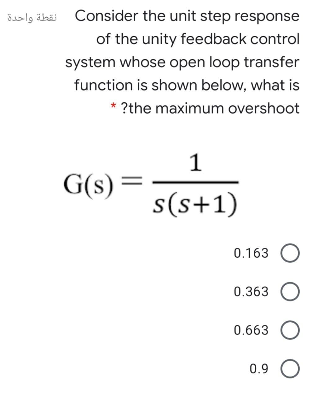 نقطة واحدة
Consider the unit step response
of the unity feedback control
system whose open loop transfer
function is shown below, what is
* ?the maximum overshoot
1
G(s)
s(s+1)
0.163 O
0.363 O
0.663 O
0.9 O
