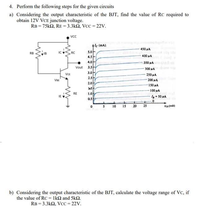 4. Perform the following steps for the given circuits
a) Considering the output characteristic of the BJT, find the value of RC required to
obtain 12V VCE junction voltage.
RB = 75kN, RE = 3.3kN, VcC = 22V.
VC
1'c (mA).
450 A
5.0-
4.5E
RB
IC
RC
400 μΑ
4.0
350 MA
Vout
3.5
300 HA
3.0
VCE
250 μΑ
VsE
2.5H
200 HA
2.0
150 HA
100 HA
RE
1.0
IE
,- 50 HA
0.5
5
10
15
20
25
Var (voli)
b) Considering the output characteristic of the BJT, calculate the voltage range of Vc, if
the value of RC = 1k2 and 5k2.
RB = 3.3k2, VcC = 22V.

