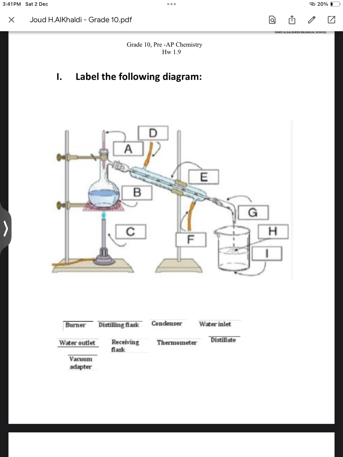 3:41 PM Sat 2 Dec
X
Joud H.AlKhaldi - Grade 10.pdf
I.
Label the following diagram:
Water outlet
Grade 10, Pre-AP Chemistry
Hw 1.9
Vacuum
adapter
A
B
Burner Distilling flask
с
●●●
Receiving
flask
D
Condenser
F
Thermometer
E
Water inlet
Distillate
G
20%
RAWD ALSALEHEEN BILINGUAL SCHOOL
H